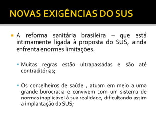  A reforma sanitária brasileira – que está
intimamente ligada à proposta do SUS, ainda
enfrenta enormes limitações.
 Muitas regras estão ultrapassadas e são até
contraditórias;
 Os conselheiros de saúde , atuam em meio a uma
grande burocracia e convivem com um sistema de
normas inaplicável à sua realidade, dificultando assim
a implantação do SUS;
 