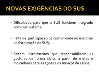  Dificuldade para que o SUS funcione integrado
como um sistema;
 Falta de participação da comunidade no exercício
da fiscalização do SUS;
 Faltam instrumentos que responsabilizem os
gestores de forma clara, a partir de metas e
indicadores para as ações e os serviços da saúde.
 