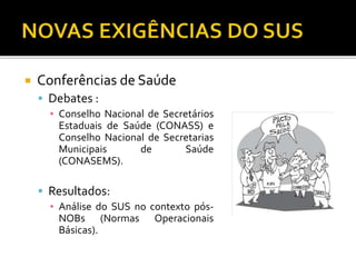  Conferências de Saúde
 Debates :
▪ Conselho Nacional de Secretários
Estaduais de Saúde (CONASS) e
Conselho Nacional de Secretarias
Municipais de Saúde
(CONASEMS).
 Resultados:
▪ Análise do SUS no contexto pós-
NOBs (Normas Operacionais
Básicas).
 