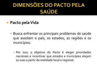  Pacto pelaVida
 Busca enfrentar os principais problemas de saúde
que assolam o país, os estados, as regiões e os
municípios.
▪ Por isso, o objetivo do Pacto é eleger prioridades
nacionais e incentivar que estados e municípios elejam
as suas a partir da realidade local e regional.
 