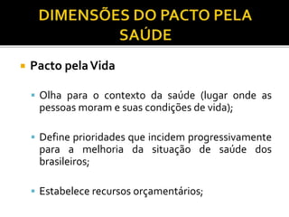  Pacto pelaVida
 Olha para o contexto da saúde (lugar onde as
pessoas moram e suas condições de vida);
 Define prioridades que incidem progressivamente
para a melhoria da situação de saúde dos
brasileiros;
 Estabelece recursos orçamentários;
 