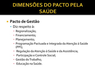  Pacto de Gestão
 Diz respeito à:
▪ Regionalização;
▪ Financiamento;
▪ Planejamento;
▪ Programação Pactuada e Integrada da Atenção à Saúde
(PPI);
▪ Regulação da Atenção à Saúde e da Assistência;
▪ Participação e Controle Social;
▪ Gestão doTrabalho;
▪ Educação na Saúde.
 