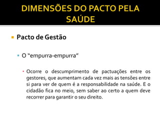  Pacto de Gestão
 O “empurra-empurra”
▪ Ocorre o descumprimento de pactuações entre os
gestores, que aumentam cada vez mais as tensões entre
si para ver de quem é a responsabilidade na saúde. E o
cidadão fica no meio, sem saber ao certo a quem deve
recorrer para garantir o seu direito.
 