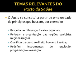  O Pacto se constitui a partir de uma unidade
de princípios que buscam, por exemplo:
 Respeitar as diferenças locais e regionais;
 Reforçar a organização das regiões sanitárias
(regionalização);
 Qualificar o acesso ao direito humano à saúde;
 Redefinir instrumentos de regulação,
programação e avaliação;
 