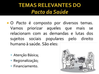  O Pacto é composto por diversos temas.
Vamos priorizar aqueles que mais se
relacionam com as demandas e lutas dos
sujeitos sociais populares pelo direito
humano à saúde. São eles:
 Atenção Básica;
 Regionalização;
 Financiamento.
 
