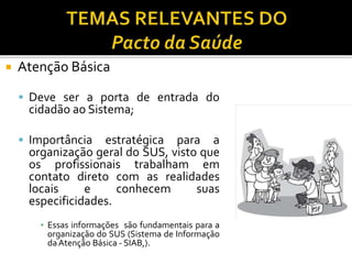  Atenção Básica
 Deve ser a porta de entrada do
cidadão ao Sistema;
 Importância estratégica para a
organização geral do SUS, visto que
os profissionais trabalham em
contato direto com as realidades
locais e conhecem suas
especificidades.
▪ Essas informações são fundamentais para a
organização do SUS (Sistema de Informação
daAtenção Básica - SIAB,).
 