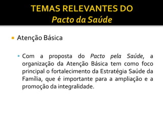  Atenção Básica
 Com a proposta do Pacto pela Saúde, a
organização da Atenção Básica tem como foco
principal o fortalecimento da Estratégia Saúde da
Família, que é importante para a ampliação e a
promoção da integralidade.
 