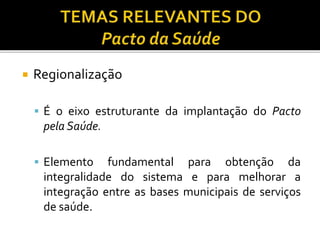  Regionalização
 É o eixo estruturante da implantação do Pacto
pela Saúde.
 Elemento fundamental para obtenção da
integralidade do sistema e para melhorar a
integração entre as bases municipais de serviços
de saúde.
 