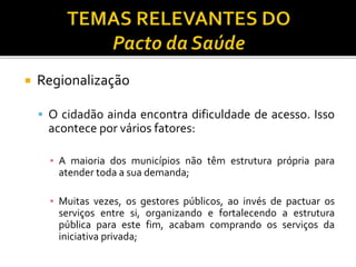  Regionalização
 O cidadão ainda encontra dificuldade de acesso. Isso
acontece por vários fatores:
▪ A maioria dos municípios não têm estrutura própria para
atender toda a sua demanda;
▪ Muitas vezes, os gestores públicos, ao invés de pactuar os
serviços entre si, organizando e fortalecendo a estrutura
pública para este fim, acabam comprando os serviços da
iniciativa privada;
 