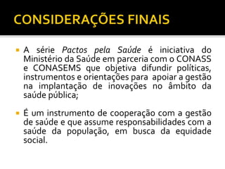  A série Pactos pela Saúde é iniciativa do
Ministério da Saúde em parceria com o CONASS
e CONASEMS que objetiva difundir políticas,
instrumentos e orientações para apoiar a gestão
na implantação de inovações no âmbito da
saúde pública;
 É um instrumento de cooperação com a gestão
de saúde e que assume responsabilidades com a
saúde da população, em busca da equidade
social.
 