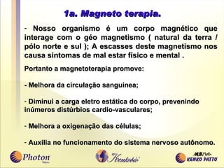 1a. Magneto terapia. Nosso organismo é um corpo magnético que interage com o g é o magnetismo ( natural da terra / p ó lo norte e sul ); A e s casse s  deste magnetismo nos causa sintomas de mal estar físico e mental .  Portanto a magnetoterapia promove: - Melhora da circulação sangu í nea; Diminui a carga eletro estática do corpo, prevenindo  in ú meros dist ú rbios cardio - vasculares; Melhora a oxigenação das células; Auxilia no funcionamento do sistema nervoso aut ô nomo.  