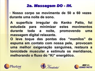 2a. Massagem DO - IN. Nosso corpo se movimenta de 50 a 60 vezes durante uma noite de sono.  A superfície irregular do Kenko Patto, foi estudada para minimizar estes movimentos durante toda a noite, promovendo uma massagem digital relaxante. O leve toque das pontas dos “mamilos” de espuma em contato com nossa pele,  provocam uma melhor oxigenação sangu í nea, restaura a tonicidade muscular e estimula os meridianos, melhorando o fluxo do “Ki” energético.  