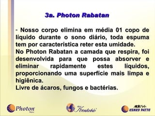 3a. Photon Rabatan Nosso corpo elimina em média 01 copo de líquido durante o sono diário, toda espuma tem por característica reter esta umidade. No  Photon Rabatan a camada que respira, foi desenvolvida para que possa absorver e eliminar r a pidamente estes líquidos , p roporcionando uma superfície mais limpa e higiênica.  Livre de ácaros, fungos e bactérias.  