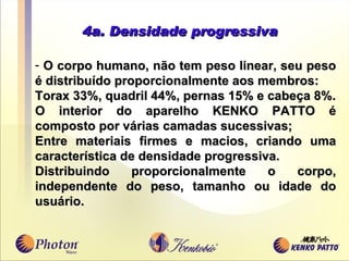 4a. Densidade progressiva O corpo humano, não tem peso linear, seu peso é distribu í do proporcionalmente aos me m bros: Torax 33%, quadril 44%, pernas 15% e cabeça 8%. O interior do aparelho KENKO PATTO é composto por várias camadas sucessivas; Entre materiais firmes e macios, criando uma caracter í stica de densidade progressiva.  Distribuindo proporcionalmente o corpo, independente do peso, tamanho ou idade do usuário.  