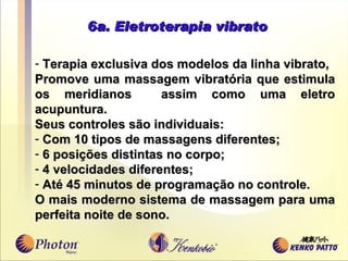 6a. Eletroterapia vibrato Terapia exclusiva dos modelos da linha vibrato , Promove uma massagem vibratória que estimu l a os meridianos  assim como uma eletro acupuntura. Seus controles são individuais: Com 10 tipos de massagens diferentes; 6 posições distintas no corpo; 4 velocidades diferentes; Até 45 minutos de programação no controle. O mais moderno sistema de massagem para uma perfeita noite de sono. 