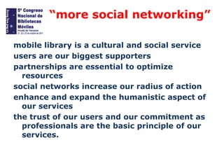 “more social networking”
mobile library is a cultural and social service
users are our biggest supporters
partnerships are essential to optimize
resources
social networks increase our radius of action
enhance and expand the humanistic aspect of
our services
the trust of our users and our commitment as
professionals are the basic principle of our
services.

 