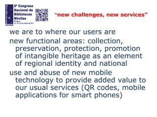 “new challenges, new services”

we are to where our users are
new functional areas: collection,
preservation, protection, promotion
of intangible heritage as an element
of regional identity and national
use and abuse of new mobile
technology to provide added value to
our usual services (QR codes, mobile
applications for smart phones)

 