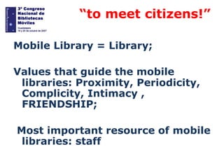 “

“to meet citizens!”

Mobile Library = Library;
Values ​that guide the mobile
libraries: Proximity, Periodicity,
Complicity, Intimacy ,
FRIENDSHIP;

Most important resource of mobile
libraries: staff

 