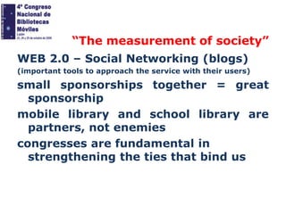 “The measurement of society”
WEB 2.0 – Social Networking (blogs)
(important tools to approach the service with their users)

small sponsorships together = great
sponsorship
mobile library and school library are
partners, not enemies
congresses are fundamental in
strengthening the ties that bind us

 