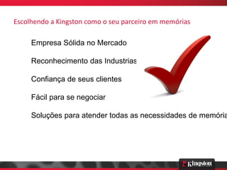 Escolhendo a Kingston como o seu parceiro em memórias

     Empresa Sólida no Mercado

     Reconhecimento das Industrias

     Confiança de seus clientes

     Fácil para se negociar

     Soluções para atender todas as necessidades de memória
 
