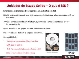 Unidades de Estado Solido – O que é SSD ?
 Entendendo as diferenças e ventagens de um SSD sobre um HDD

 Não há partes móveis dentro do SSD, menos possibilidades de falhas, nenhuma latência
    mecânica;

 100% de armazenamento em chip flash, algoritmo de armazenamento não precisa
    Defragmentação;

 Maior resistência aos golpes, altura e ambientes extremos;

 Maior velocidade de boot e carga de aplicativos.

 Compatibilidade:

 •       Compativel com qualquer PC com interface

       SATA, SATA II , SATA III;

 •       S.O. : Windows, MAC, Linux reconhecem o SSD

       como uma unidade de armazenamento;

 •       Não precisa de patches ou drivers.
Kingston Overview
 