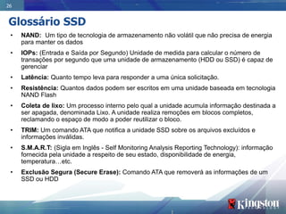 26


Glossário SSD
 •   NAND: Um tipo de tecnologia de armazenamento não volátil que não precisa de energia
     para manter os dados
 •   IOPs: (Entrada e Saída por Segundo) Unidade de medida para calcular o número de
     transações por segundo que uma unidade de armazenamento (HDD ou SSD) é capaz de
     gerenciar
 •   Latência: Quanto tempo leva para responder a uma única solicitação.
 •   Resistência: Quantos dados podem ser escritos em uma unidade baseada em tecnologia
     NAND Flash
 •   Coleta de lixo: Um processo interno pelo qual a unidade acumula informação destinada a
     ser apagada, denominada Lixo. A unidade realiza remoções em blocos completos,
     reclamando o espaço de modo a poder reutilizar o bloco.
 •   TRIM: Um comando ATA que notifica a unidade SSD sobre os arquivos excluídos e
     informações inválidas.
 •   S.M.A.R.T: (Sigla em Inglês - Self Monitoring Analysis Reporting Technology): informação
     fornecida pela unidade a respeito de seu estado, disponibilidade de energia,
     temperatura…etc.
 •   Exclusão Segura (Secure Erase): Comando ATA que removerá as informações de um
     SSD ou HDD
 