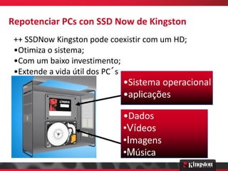 Repotenciar PCs con SSD Now de Kingston
 ++ SSDNow Kingston pode coexistir com um HD;
 •Otimiza o sistema;
 •Com um baixo investimento;
 •Extende a vida útil dos PC´s
                            •Sistema operacional
                            •aplicações

                            •Dados
                            •Vídeos
                            •Imagens
                            •Música
 