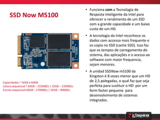 • Funciona com a Tecnología de
    SSD Now MS100                                       Resposta Inteligente da Intel para
                                                        oferecer o rendimento de um SSD
                                                        com a grande capacidade e um baixo
                                                        custo de um HD.
                                                      • A tecnología da Intel reconhece os
                                                        dados com accesso mais frequente e
                                                        os copia no SSD (cache SSD). Isso faz
                                                        que os tempos de carregamento do
                                                        sistema, das aplicações e o acesso ao
                                                        software com maior frequencia,
                                                        sejam menores.
                                                      • A unidad SSDNow mS100 da
                                                        Kingston é 8 vezes menor que um HD
Capacidades:1 32GB e 64GB                               de 2,5 polegadas, o qual faz que seja
Letura sequencial:2 64GB – 255MB/s | 32GB – 135MB/s     perfeita para sustituir o HD por um
Escrita sequencial:64GB – 170MB/s | 32GB – 90MB/s       form factor pequeno para
                                                        desenvolvimento de sistemas
                                                        integrados.
 
