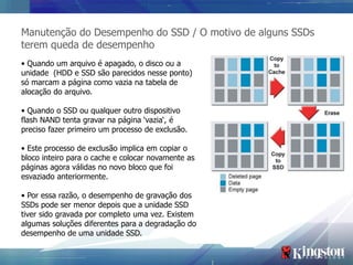 Manutenção do Desempenho do SSD / O motivo de alguns SSDs
terem queda de desempenho
• Quando um arquivo é apagado, o disco ou a
unidade (HDD e SSD são parecidos nesse ponto)
só marcam a página como vazia na tabela de
alocação do arquivo.

• Quando o SSD ou qualquer outro dispositivo
flash NAND tenta gravar na página ‘vazia‘, é
preciso fazer primeiro um processo de exclusão.

• Este processo de exclusão implica em copiar o
bloco inteiro para o cache e colocar novamente as
páginas agora válidas no novo bloco que foi
esvaziado anteriormente.

• Por essa razão, o desempenho de gravação dos
SSDs pode ser menor depois que a unidade SSD
tiver sido gravada por completo uma vez. Existem
algumas soluções diferentes para a degradação do
desempenho de uma unidade SSD.
 