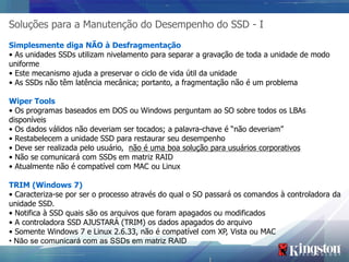 Soluções para a Manutenção do Desempenho do SSD - I
Simplesmente diga NÃO à Desfragmentação
• As unidades SSDs utilizam nivelamento para separar a gravação de toda a unidade de modo
uniforme
• Este mecanismo ajuda a preservar o ciclo de vida útil da unidade
• As SSDs não têm latência mecânica; portanto, a fragmentação não é um problema

Wiper Tools
• Os programas baseados em DOS ou Windows perguntam ao SO sobre todos os LBAs
disponíveis
• Os dados válidos não deveriam ser tocados; a palavra-chave é “não deveriam”
• Restabelecem a unidade SSD para restaurar seu desempenho
• Deve ser realizada pelo usuário, não é uma boa solução para usuários corporativos
• Não se comunicará com SSDs em matriz RAID
• Atualmente não é compatível com MAC ou Linux

TRIM (Windows 7)
• Caracteriza-se por ser o processo através do qual o SO passará os comandos à controladora da
unidade SSD.
• Notifica à SSD quais são os arquivos que foram apagados ou modificados
• A controladora SSD AJUSTARÁ (TRIM) os dados apagados do arquivo
• Somente Windows 7 e Linux 2.6.33, não é compatível com XP, Vista ou MAC
• Não se comunicará com as SSDs em matriz RAID
 