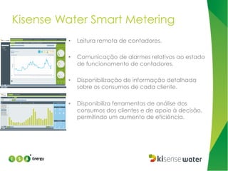 Kisense Water Smart Metering
• 

Leitura remota de contadores.

• 

Comunicação de alarmes relativos ao estado
de funcionamento de contadores.

• 

Disponibilização de informação detalhada
sobre os consumos de cada cliente.

• 

Disponibiliza ferramentas de análise dos
consumos dos clientes e de apoio à decisão,
permitindo um aumento de eficiência.

 