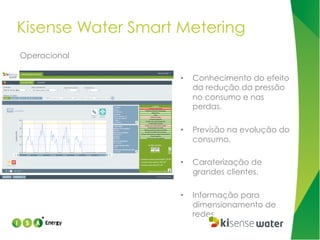 Kisense Water Smart Metering
Operacional
• 

Conhecimento do efeito
da redução da pressão
no consumo e nas
perdas.

• 

Previsão na evolução do
consumo.

• 

Caraterização de
grandes clientes.

• 

Informação para
dimensionamento de
redes.

 