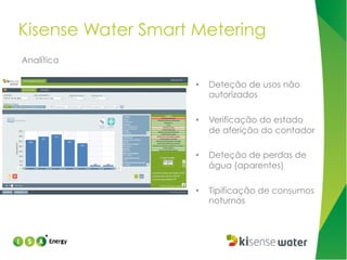 Kisense Water Smart Metering
Analítica
• 

Deteção de usos não
autorizados

• 

Verificação do estado
de aferição do contador

• 

Deteção de perdas de
água (aparentes)

• 

Tipificação de consumos
noturnos

 