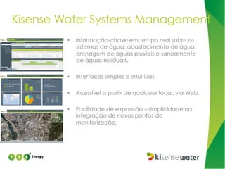 Kisense Water Systems Management
• 

Informação-chave em tempo real sobre os
sistemas de água: abastecimento de água,
drenagem de águas pluviais e saneamento
de águas residuais.

• 

Interfaces simples e intuitivas.

• 

Acessível a partir de qualquer local, via Web.

• 

Facilidade de expansão – simplicidade na
integração de novos pontos de
monitorização.

 