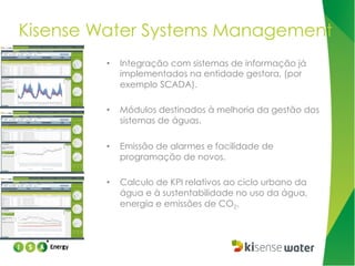 Kisense Water Systems Management
• 

Integração com sistemas de informação já
implementados na entidade gestora, (por
exemplo SCADA).

• 

Módulos destinados à melhoria da gestão dos
sistemas de águas.

• 

Emissão de alarmes e facilidade de
programação de novos.

• 

Calculo de KPI relativos ao ciclo urbano da
água e à sustentabilidade no uso da água,
energia e emissões de CO2.

 