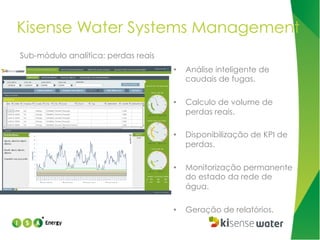 Kisense Water Systems Management
Sub-módulo analítica: perdas reais
• 

Análise inteligente de
caudais de fugas.

• 

Calculo de volume de
perdas reais.

• 

Disponibilização de KPI de
perdas.

• 

Monitorização permanente
do estado da rede de
água.

• 

Geração de relatórios.

 