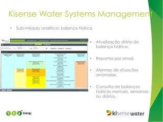 Kisense Water Systems Management
• 

Sub-módulo analítica: balanço hídrico
• 

Atualização diária do
balanço hídrico.

• 

Reportes por email.

• 

Alarmes de situações
anómalas.

• 

Consulta de balanços
hídricos mensais, semanais
ou diários.

 