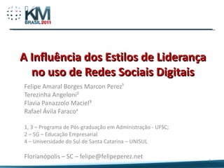 A Influência dos Estilos de Liderança no uso de Redes Sociais Digitais Felipe Amaral Borges Marcon Perez¹ Terezinha Angeloni² Flavia Panazzolo Maciel³ Rafael Ávila Faraco 4 1, 3 – Programa de Pós-graduação em Administração - UFSC; 2 – SG – Educação Empresarial 4 – Universidade do Sul de Santa Catarina – UNISUL Florianópolis – SC – felipe@felipeperez.net 