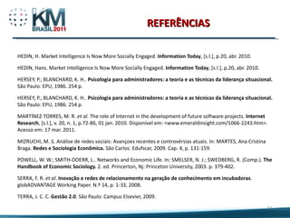 REFERÊNCIAS HEDIN, H. Market Intelligence Is Now More Socially Engaged.  Information Today , [s.l.], p.20, abr. 2010. HEDIN, Hans. Market Intelligence Is Now More Socially Engaged.  Information Today , [s.l.], p.20, abr. 2010. HERSEY, P.; BLANCHARD, K. H..  Psicologia para administradores: a teoria e as técnicas da liderança situacional.  São Paulo: EPU, 1986. 254 p. HERSEY, P.; BLANCHARD, K. H..  Psicologia para administradores: a teoria e as técnicas da liderança situacional.  São Paulo: EPU, 1986. 254 p. MARTÍNEZ-TORRES, M. R.  et al .  The role of Internet in the development of future software projects.  Internet Research , [s.l.], v. 20, n. 1, p.72-86, 01 jan. 2010. Disponível em: <www.emeraldinsight.com/1066-2243.htm>. Acesso em: 17 mar. 2011. MIZRUCHI, M. S. Análise de redes sociais: Avançoes recentes e controvérsias atuais. In: MARTES, Ana Cristina Braga.  Redes e Sociologia Econômica.  São Carlos: Edufscar, 2009.  Cap. 4, p. 131-159. POWELL, W. W.; SMITH-DOERR, L.. Networks and Economic Life. In: SMELSER, N. J.; SWEDBERG, R. (Comp.).  The Handbook of Economic Sociology.  2. ed. Princerton, Nj: Princeton University, 2003. p. 379-402. SERRA, F. R.  et al .  Inovação e redes de relacionamento na geração de conhecimento em incubadoras . globADVANTAGE Working Paper. N.º 14, p. 1-33, 2008. TERRA, J. C. C.  Gestão 2.0 . São Paulo: Campus Elsevier, 2009.  