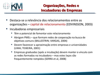Organizações, Redes e  Incubadoras de Empresas Destaca-se a relevância dos relacionamentos entre as organizações –  capital de relacionamento  (EDVINSSON, 2003) Incubadoras empresariais  Têm o potencial de fomentar este relacionamento Abrigam PMEs – que formam redes de cooperação na busca de objetivos comuns (BALLESTRIN; VARGAS, 2004) Devem favorecer a aproximação entre empresas e universidades (LIMA; TEIXEIRA, 2001) Empresas graduadas (após a incubação) devem manter o vínculo com as redes formadas na incubadora – mas estes laços são frequentemente rompidos (SERRA et al, 2008) 