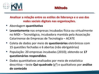 Método Analisar a relação entre os estilos de liderança e o uso das redes sociais digitais nas organizações. Abordagem  quantitativa Levantamento  nas empresas incubadas física ou virtualmente no MIDI – Tecnológico, incubadora mantida pela Associação Catarinense de Empresas de Tecnologia – ACATE Coleta de dados por meio de  questionários  eletrônicos com 15 questões fechadas e 6 abertas (não obrigatórias) População: 20 empresas incubadas (2010); obtendo-se  17 questionários respondidos . Dados quantitativos analisados por meio de estatística descritiva – teste  Qui-quadrado  (χ²) e qualitativos por  análise de conteúdo 