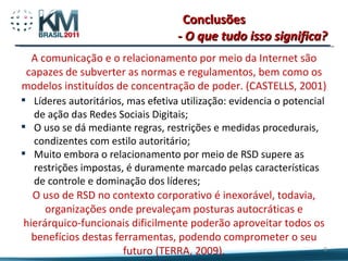 Conclusões Líderes autoritários, mas efetiva utilização: evidencia o potencial de ação das Redes Sociais Digitais; O uso se dá mediante regras, restrições e medidas procedurais, condizentes com estilo autoritário; Muito embora o relacionamento por meio de RSD supere as restrições impostas, é duramente marcado pelas características de controle e dominação dos líderes; - O que tudo isso significa? A comunicação e o relacionamento por meio da Internet são capazes de subverter as normas e regulamentos, bem como os modelos instituídos de concentração de poder. (CASTELLS, 2001) O uso de RSD no contexto corporativo é inexorável, todavia, organizações onde prevaleçam posturas autocráticas e hierárquico-funcionais dificilmente poderão aproveitar todos os benefícios destas ferramentas, podendo comprometer o seu futuro (TERRA, 2009). 