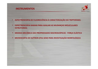 INSTRUMENTOS

• ESPECTROSCOPIA DE FLUORESCÊNCIA À CARACTERIZAÇÃO DO TRIPTOFANO;
• ESPECTROSCOPIA RAMAN PARA AVALIAR AS MUDANÇAS MOLECULARES
ESTRUTURAIS;

• MEDIDA MECÂNICA DAS PROPRIEDADES MACROSCÓPICAS - FORÇA ELÁSTICA
• MICROSCOPIA DE ELÉTRON (FEG-SEM) PARA INVESTIGAÇÃO MORFOLÓGICA

 