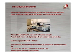 ESPECTROSCOPIA RAMAN
Para investigar as mudanças químicas de diferentes tratamentos de alisamento
capilar, aplicou-se a ESPECTROSCOPIA RAMAN - FT-Raman RFS100 (Bruker)

A linha 1064 em 300mW de um laser foi a fonte de excitação.
A resolução foi 4cm-1, e 64 digitalizações foram usadas para cada amostra.
O alcance espectral foi de 20 - 2000 cm-1.
A normalização dos espectros Raman de fibras de queratina foi realizada com base
em
C-H a 1655 cm-1, em que a área de pico era maior, e não
afetada pelos tratamentos de alisamento.

 