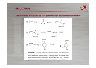 RESULTADOS
A finalidade do mecanismo de ação para materiais de alisamento alternativo.
Proteín
a

Proteín
a

Proteín
a

Proteín
a

Proteín
a

Proteín
a

Proteín
a

ESQUEMA 1. A reação do formol com as proteínas começa com a formação de
adutos de metilol em grupos de amino -1-. O aduto de metilol de grupos de amino
primários são parcialmente desidratados, gerando bases Labile Schiff 2. que pode
gerar cruzamentos com diversos resíduos de aminoácidos. ou seja com tirosina 131.

 