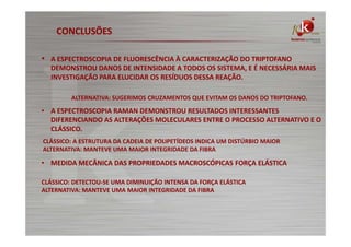 CONCLUSÕES
• A ESPECTROSCOPIA DE FLUORESCÊNCIA À CARACTERIZAÇÃO DO TRIPTOFANO
DEMONSTROU DANOS DE INTENSIDADE A TODOS OS SISTEMA, E É NECESSÁRIA MAIS
INVESTIGAÇÃO PARA ELUCIDAR OS RESÍDUOS DESSA REAÇÃO.
ALTERNATIVA: SUGERIMOS CRUZAMENTOS QUE EVITAM OS DANOS DO TRIPTOFANO.

• A ESPECTROSCOPIA RAMAN DEMONSTROU RESULTADOS INTERESSANTES
DIFERENCIANDO AS ALTERAÇÕES MOLECULARES ENTRE O PROCESSO ALTERNATIVO E O
CLÁSSICO.
CLÁSSICO: A ESTRUTURA DA CADEIA DE POLIPETÍDEOS INDICA UM DISTÚRBIO MAIOR
ALTERNATIVA: MANTEVE UMA MAIOR INTEGRIDADE DA FIBRA

• MEDIDA MECÂNICA DAS PROPRIEDADES MACROSCÓPICAS FORÇA ELÁSTICA
CLÁSSICO: DETECTOU-SE UMA DIMINUIÇÃO INTENSA DA FORÇA ELÁSTICA
ALTERNATIVA: MANTEVE UMA MAIOR INTEGRIDADE DA FIBRA

 