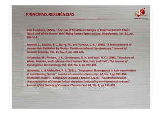PRINCIPAIS REFERÊNCIAS

Akio Kuzuhara, (2006), "Analysis of Structural Changes in Bleached Keratin Fibers
(Black and White Human Hair) Using Raman Spectroscopy, Biopolymers, Vol. 81, pp.
506-514.
Brenner, L., Squires, P. L., Garry, M., and Tumosa, C. S., (1985), "A Measurement of
Human Hair Oxidation by Fourier Transform Infrared Spectroscopy," Journal of
Forensic Sciences, Vol. 13, No. 2, pp. 420-426.
Gniadecka, M., Nielsen, O. F., Christensen, D. H. and Wulf, H. C. (1998), "Structure of
Water, Proteins, and Lipids in Intact Human Skin, Hair, and Nail", The Journal of
Investigative Dermatology, Vol. 110, No. 4, pp 393-398.
Jachowicz, J., & McMullen, R. L. (2011), "Tryptophan fluorescence in hair-examination
of contributing factors". Journal of cosmetic science, Vol. 62, No. 3,pp 291-304.
McMullen, Roger L., Susan Chen e David J. Moore. (2011). "Spectrofluorescent
characterization of changes in hair chemistry induced by environmental stresses".
Journal of the Society of Cosmetic Chemists Vol. 62, No. 2, pp 191-202.

 