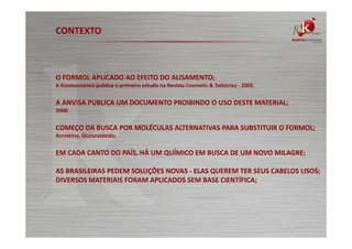CONTEXTO

O FORMOL APLICADO AO EFEITO DO ALISAMENTO;
A Kosmoscience publica o primeiro estudo na Revista Cosmetic & Toiletries - 2005.

A ANVISA PUBLICA UM DOCUMENTO PROIBINDO O USO DESTE MATERIAL;
2008.

COMEÇO DA BUSCA POR MOLÉCULAS ALTERNATIVAS PARA SUBSTITUIR O FORMOL;
Acroleína, Glutaraldeído.

EM CADA CANTO DO PAÍS, HÁ UM QUÍMICO EM BUSCA DE UM NOVO MILAGRE;
AS BRASILEIRAS PEDEM SOLUÇÕES NOVAS - ELAS QUEREM TER SEUS CABELOS LISOS;
DIVERSOS MATERIAIS FORAM APLICADOS SEM BASE CIENTÍFICA;

 