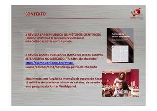 CONTEXTO

A REVISTA FAPESP PUBLICA OS MÉTODOS CIENTÍFICOS
É PRECISO INVESTIGAR AS PROPRIEDADES MECÂNICAS
PARA OBTER O REGISTRO JUNTO À ANVISA.

A REVISA EXAME PUBLICA OS IMPACTOS DESTA ESCOVA
ALTERNATIVA NO MERCADO. "A pátria de chapinha"
http://exame.abril.com.br/revistaexame/edicoes/1051/noticias/a-patria-de-chapinha
Atualmente, em função da invenção da escova de Keratina,
25 milhões de brasileiras alisam os cabelos, de acordo com
uma pesquisa da Kantar Worldpanel.

 