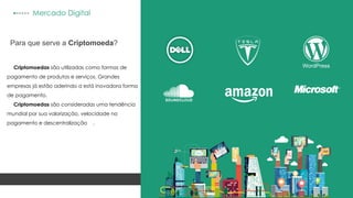 WordPress
Mercado Digital
Para que serve a Criptomoeda?
Criptomoedas são utilizadas como formas de
pagamento de produtos e serviços. Grandes
empresas já estão aderindo a está inovadora forma
de pagamento.
Criptomoedas são consideradas uma tendência
mundial por sua valorização, velocidade no
pagamento e descentralização .
 